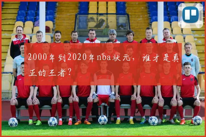 2000年到2020年nba状元，谁才是真正的王者？