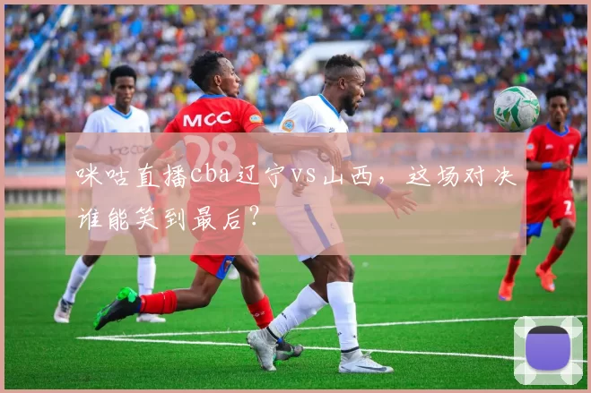 咪咕直播cba辽宁vs山西，这场对决谁能笑到最后？