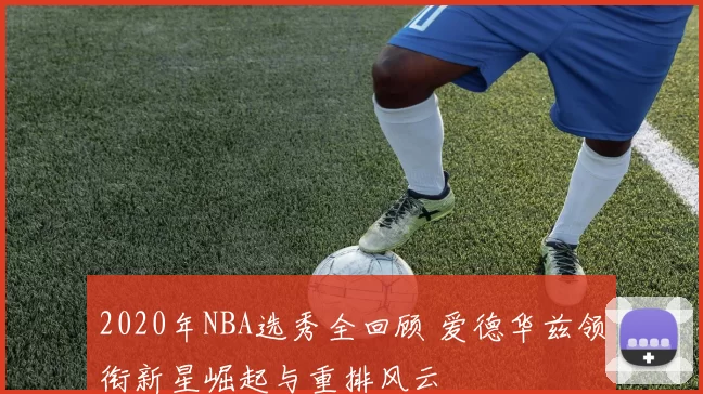 2020年NBA选秀全回顾 爱德华兹领衔新星崛起与重排风云