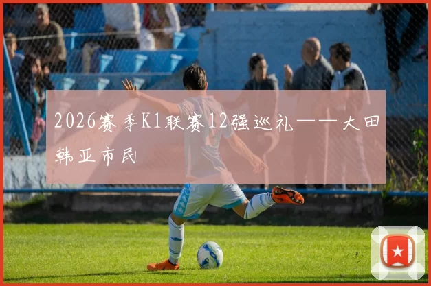 2026赛季K1联赛12强巡礼——大田韩亚市民