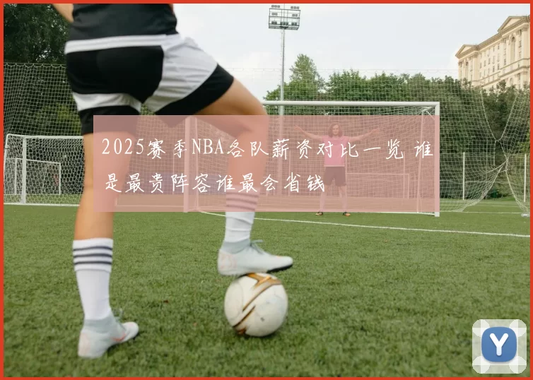 2025赛季NBA各队薪资对比一览 谁是最贵阵容谁最会省钱