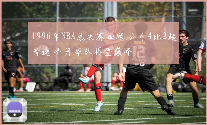 1996年NBA总决赛回顾 公牛4比2超音速 乔丹率队再登巅峰