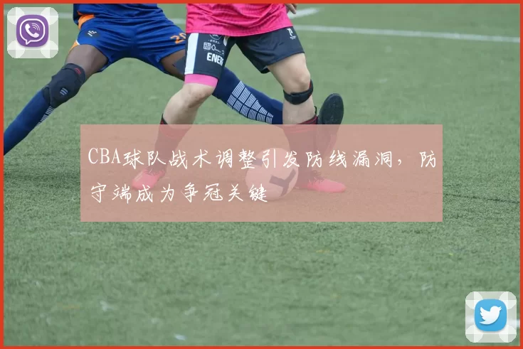 CBA球队战术调整引发防线漏洞,防守端成为争冠关键