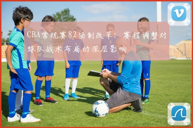 CBA常规赛82场制改革：赛程调整对球队战术布局的深层影响