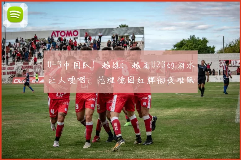 0-3中国队！越媒：越南U23的泪水让人哽咽，范理德因红牌彻夜难眠