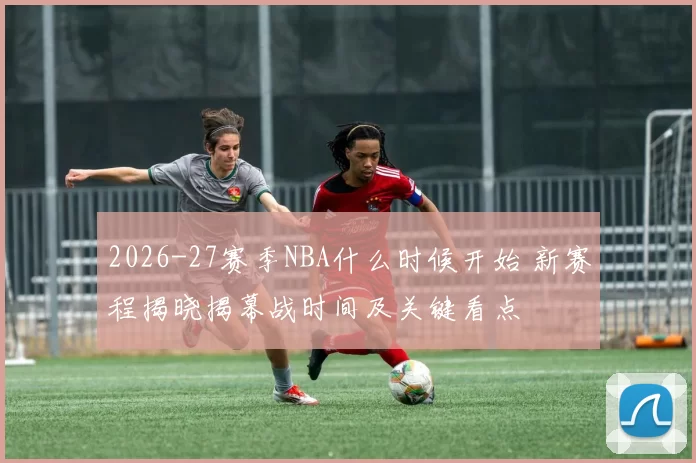 2026-27赛季NBA什么时候开始 新赛程揭晓揭幕战时间及关键看点