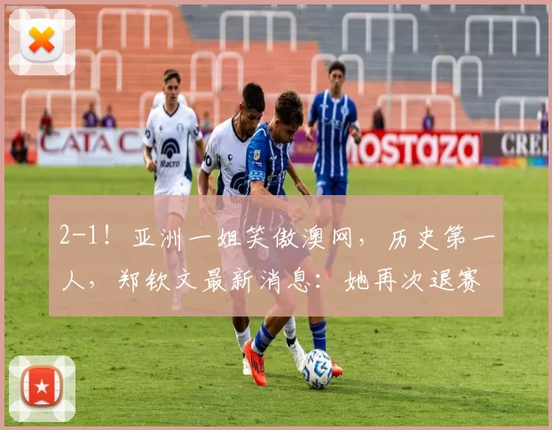 2-1！亚洲一姐笑傲澳网，历史第一人，郑钦文最新消息：她再次退赛