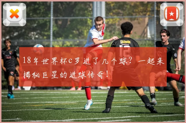 18年世界杯c罗进了几个球？一起来揭秘巨星的进球传奇！