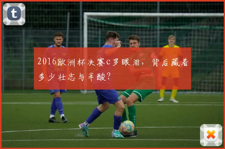 2016欧洲杯决赛c罗眼泪，背后藏着多少壮志与辛酸？