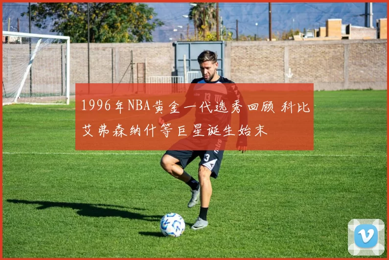 1996年NBA黄金一代选秀回顾 科比艾弗森纳什等巨星诞生始末