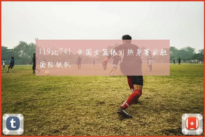 119比74！中国女篮银川热身赛获胜国际联队