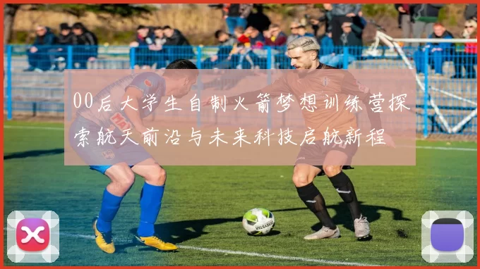 00后大学生自制火箭梦想训练营探索航天前沿与未来科技启航新程