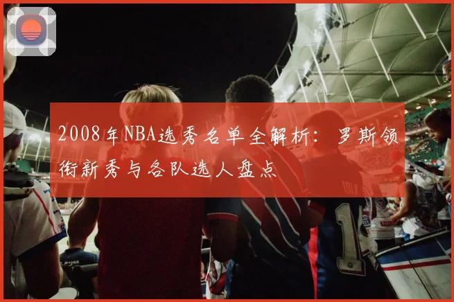 2008年NBA选秀名单全解析：罗斯领衔新秀与各队选人盘点