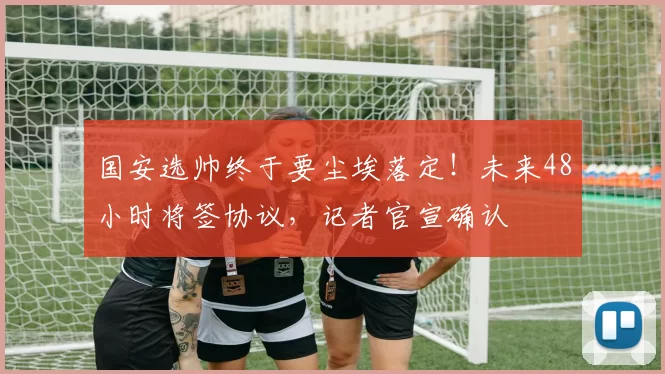 国安选帅终于要尘埃落定！未来48小时将签协议，记者官宣确认