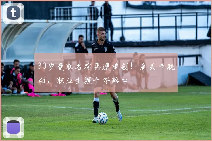 30岁曼联名宿再遭重创!肩关节脱臼,职业生涯十字路口