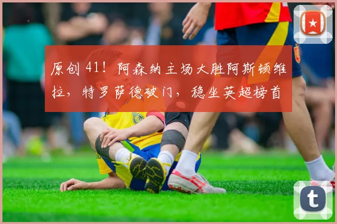 原创 41！阿森纳主场大胜阿斯顿维拉，特罗萨德破门，稳坐英超榜首夺冠