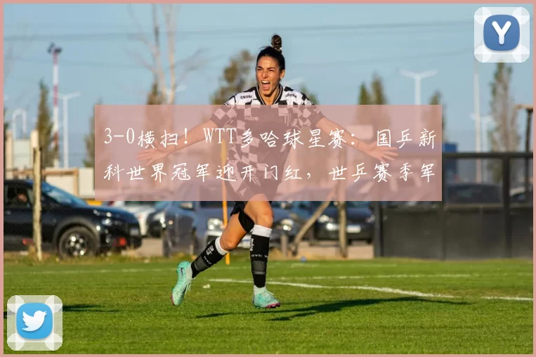 3-0横扫！WTT多哈球星赛：国乒新科世界冠军迎开门红，世乒赛季军出局