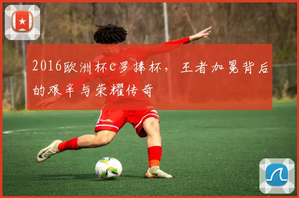 2016欧洲杯c罗捧杯，王者加冕背后的艰辛与荣耀传奇