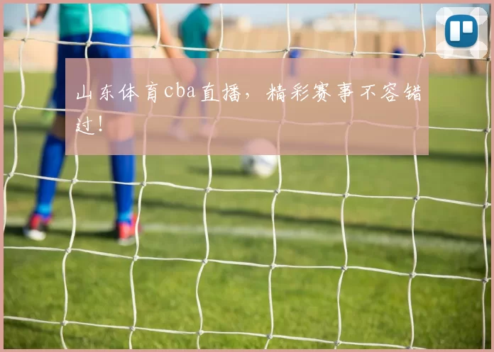 山东体育cba直播，精彩赛事不容错过！