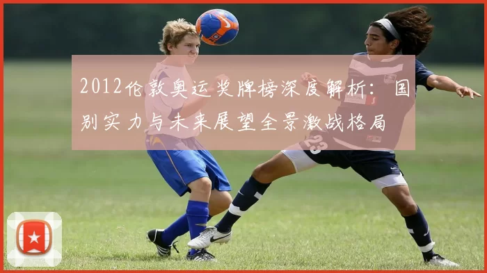 2012伦敦奥运奖牌榜深度解析：国别实力与未来展望全景激战格局