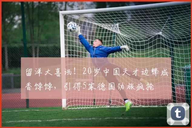 留洋大喜讯！20岁中国天才边锋成香饽饽，引得5家德国劲旅疯抢